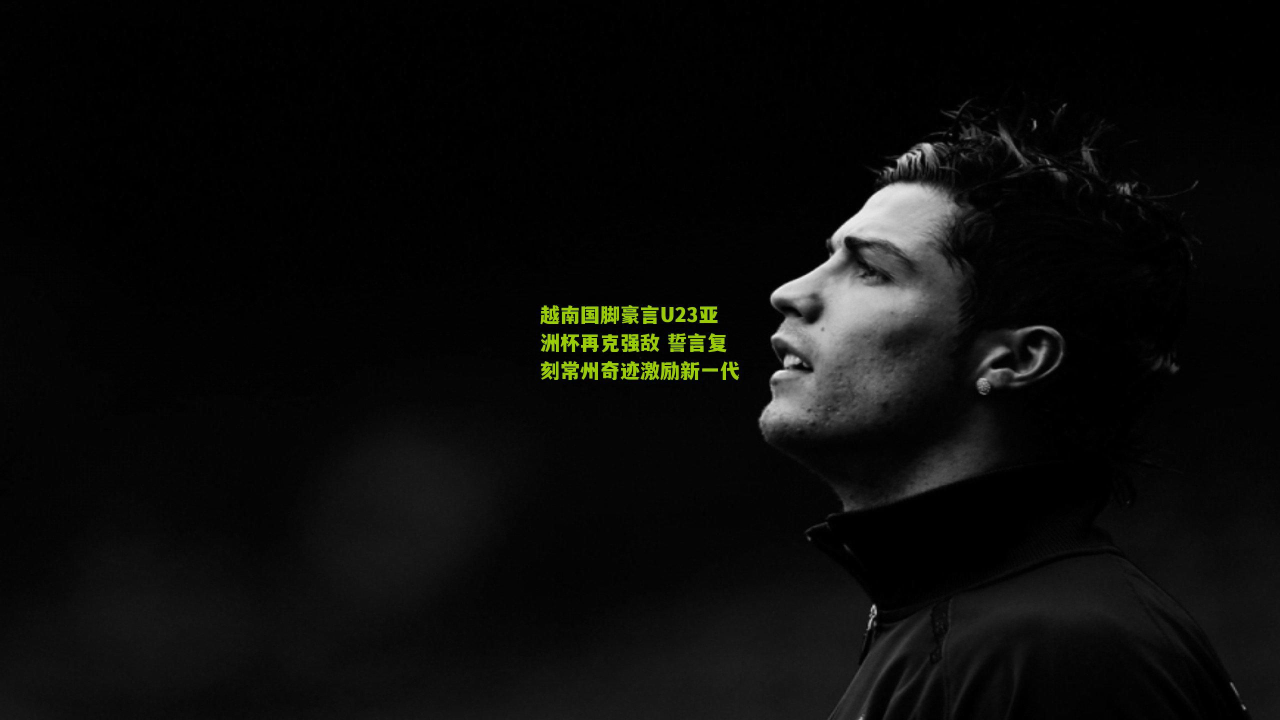 越南国脚豪言U23亚洲杯再克强敌 誓言复刻常州奇迹激励新一代