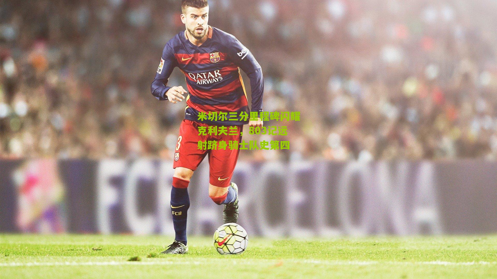 米切尔三分里程碑闪耀克利夫兰，803记远射跻身骑士队史第四